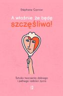 Okładka - A właśnie, że będę szczęśliwa!. Sztuka tworzenia dobrego i pełnego radości życia