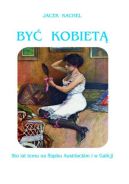 Okładka - Być kobietą. 100 lat temu na Śląsku Austriackim i w Galicji