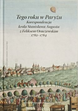 Okadka ksiki - Tego roku w Paryu. Korespondencja krla Stanisawa Augusta z Feliksem Oraczewskim, 1782–1784