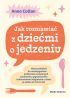 Ok�adka ksi��ki - Jak rozmawia� z dzie�mi o jedzeniu. Nowe podej�cie do rozwi�zywania problem�w zwi�zanych z jedzeniem, grymaszeniem i zaburzeniami od�ywiania u dzieci w wieku 0 do 16 lat
